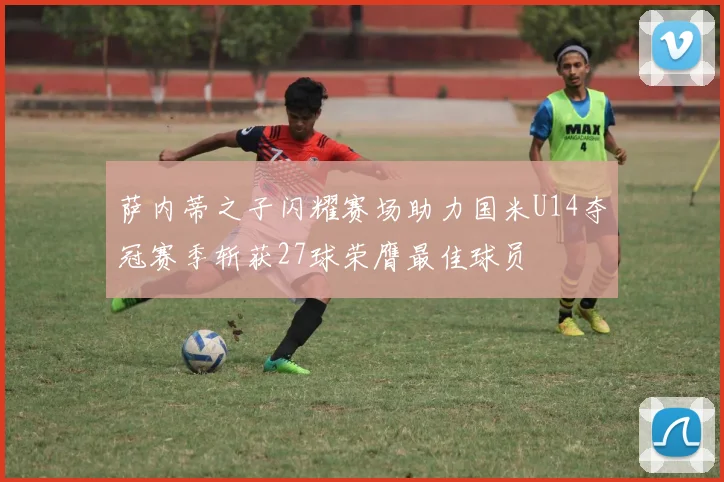 萨内蒂之子闪耀赛场助力国米U14夺冠赛季斩获27球荣膺最佳球员