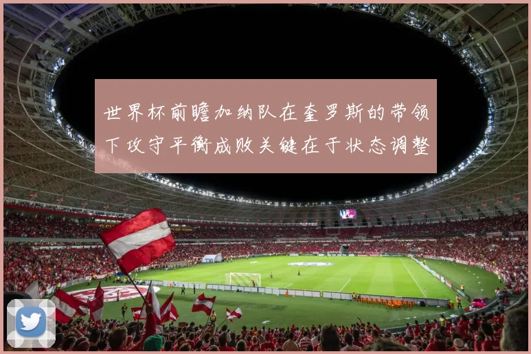 世界杯前瞻加纳队在奎罗斯的带领下攻守平衡成败关键在于状态调整