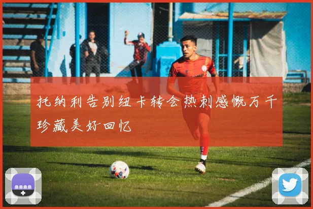 托纳利告别纽卡转会热刺感慨万千珍藏美好回忆