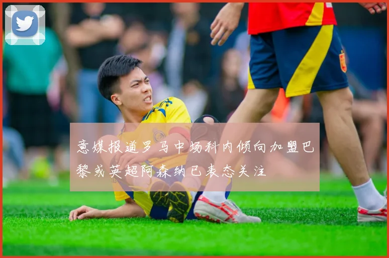 意媒报道罗马中场科内倾向加盟巴黎或英超阿森纳已表态关注
