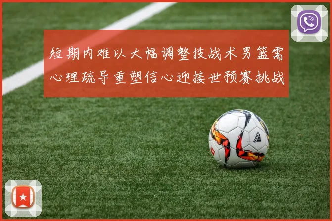 短期内难以大幅调整技战术男篮需心理疏导重塑信心迎接世预赛挑战