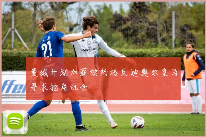 曼城计划加薪续约格瓦迪奥尔皇马寻求挖角机会