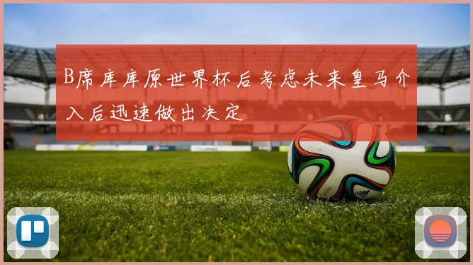 B席库库原世界杯后考虑未来皇马介入后迅速做出决定
