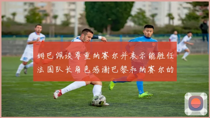 姆巴佩谈尊重纳赛尔并表示能胜任法国队长角色感谢巴黎和纳赛尔的支持