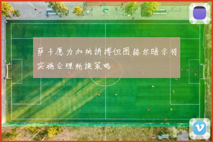 萨卡愿为加纳拼搏但图赫尔暗示将实施合理轮换策略