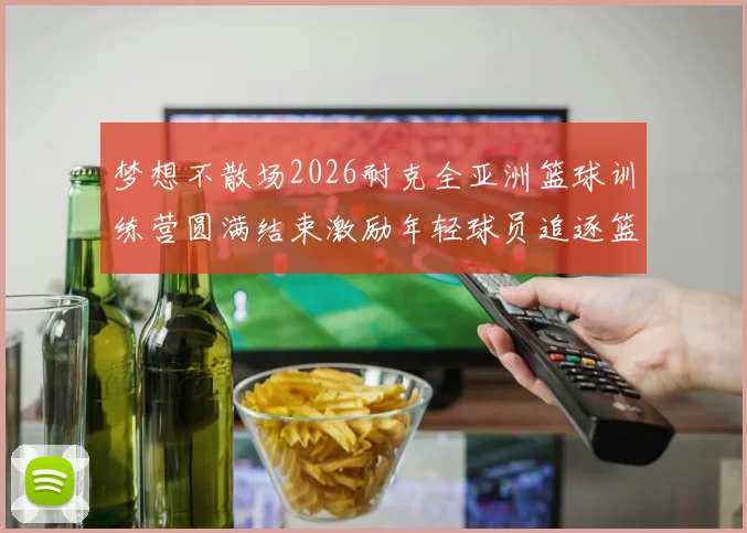 梦想不散场2026耐克全亚洲篮球训练营圆满结束激励年轻球员追逐篮球梦想