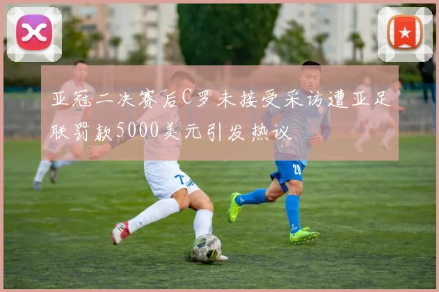 亚冠二决赛后C罗未接受采访遭亚足联罚款5000美元引发热议