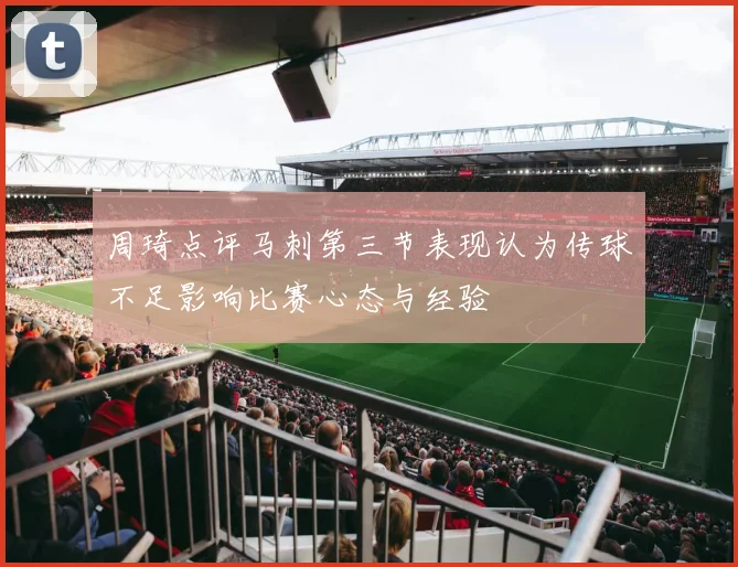 周琦点评马刺第三节表现认为传球不足影响比赛心态与经验