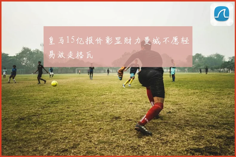 皇马15亿报价彰显财力曼城不愿轻易放走格瓦