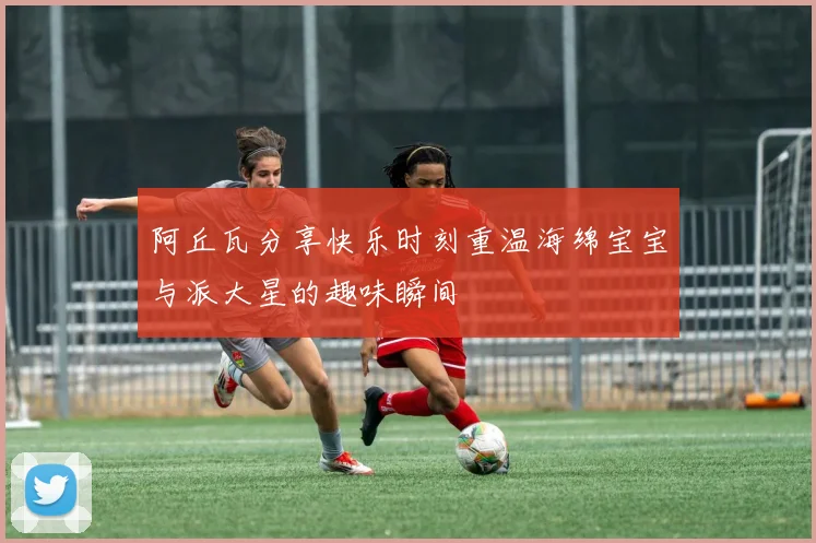 阿丘瓦分享快乐时刻重温海绵宝宝与派大星的趣味瞬间
